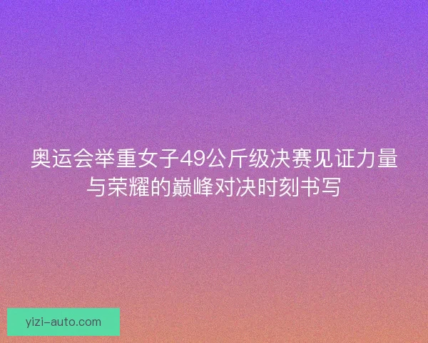奥运会举重女子49公斤级决赛见证力量与荣耀的巅峰对决时刻书写
