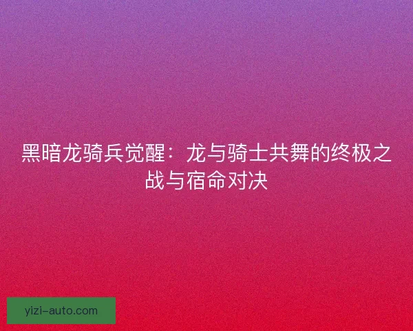 黑暗龙骑兵觉醒：龙与骑士共舞的终极之战与宿命对决