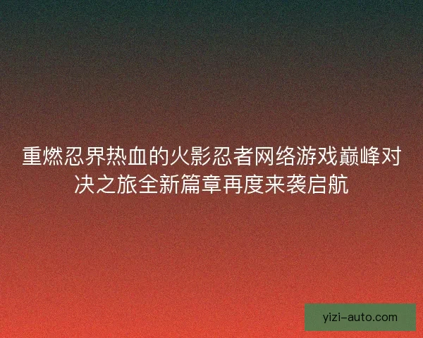 重燃忍界热血的火影忍者网络游戏巅峰对决之旅全新篇章再度来袭启航