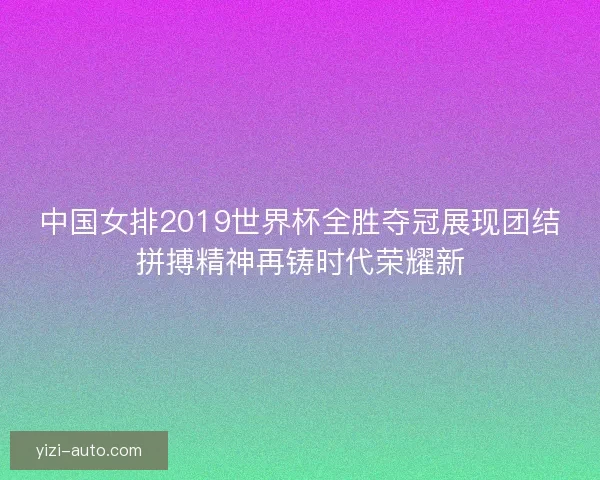 中国女排2019世界杯全胜夺冠展现团结拼搏精神再铸时代荣耀新