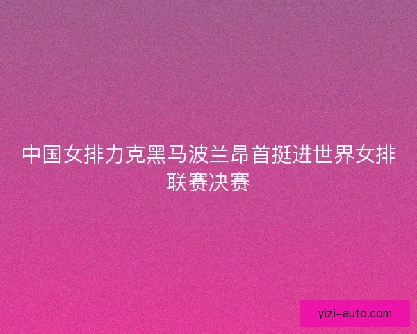 中国女排力克黑马波兰昂首挺进世界女排联赛决赛