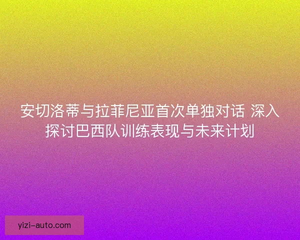 安切洛蒂与拉菲尼亚首次单独对话 深入探讨巴西队训练表现与未来计划