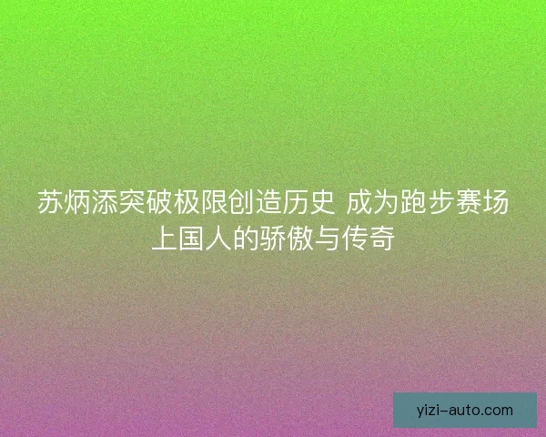 苏炳添突破极限创造历史 成为跑步赛场上国人的骄傲与传奇
