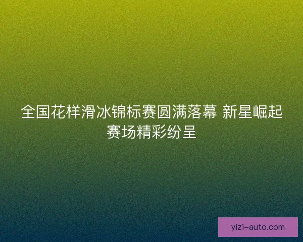 全国花样滑冰锦标赛圆满落幕 新星崛起赛场精彩纷呈