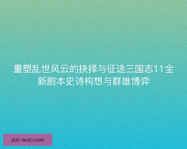 重塑乱世风云的抉择与征途三国志11全新剧本史诗构想与群雄博弈