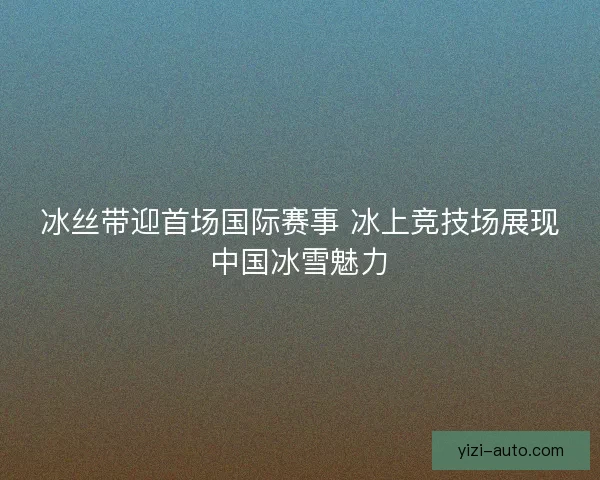 冰丝带迎首场国际赛事 冰上竞技场展现中国冰雪魅力