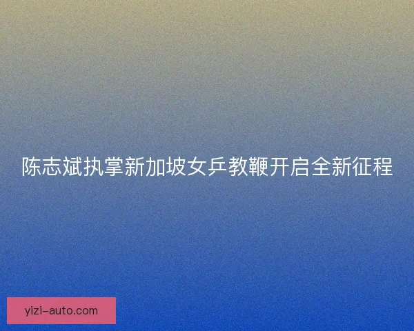 陈志斌执掌新加坡女乒教鞭开启全新征程