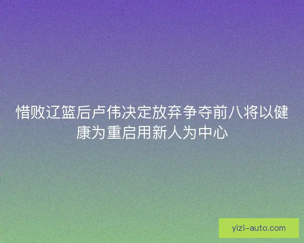 惜败辽篮后卢伟决定放弃争夺前八将以健康为重启用新人为中心